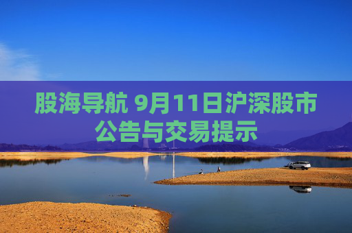 股海导航 9月11日沪深股市公告与交易提示