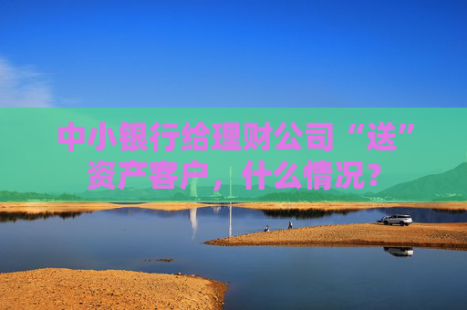 中小银行给理财公司“送”资产客户，什么情况？