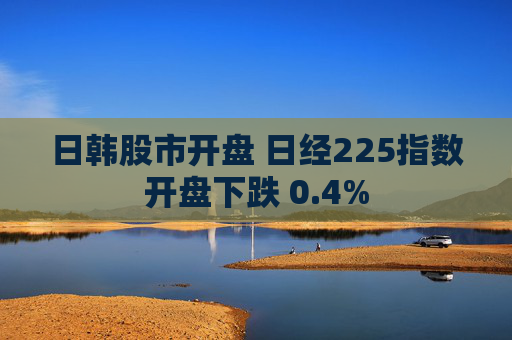 日韩股市开盘 日经225指数开盘下跌 0.4%