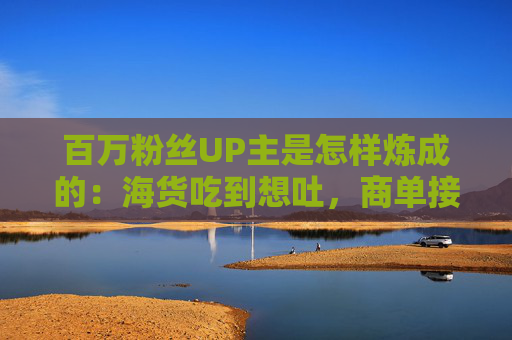 百万粉丝UP主是怎样炼成的：海货吃到想吐，商单接完会焦虑