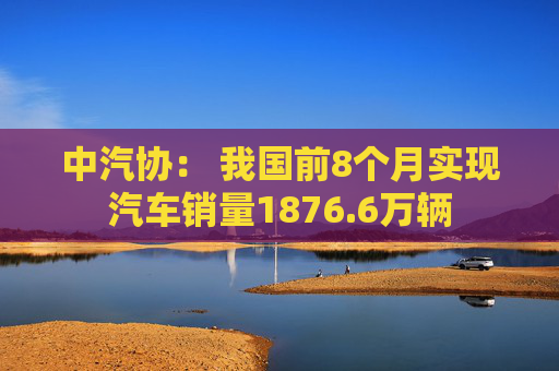 中汽协： 我国前8个月实现汽车销量1876.6万辆