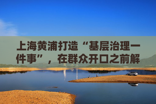 上海黄浦打造“基层治理一件事”，在群众开口之前解决“急难愁盼”