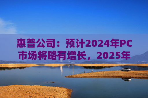 惠普公司：预计2024年PC市场将略有增长，2025年增长将更显著