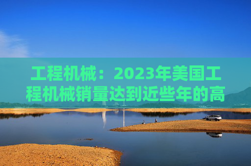 工程机械：2023年美国工程机械销量达到近些年的高峰，预计2024年销量同比下降15%