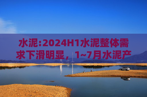 水泥:2024H1水泥整体需求下滑明显，1~7月水泥产量累计同比下滑10.5%