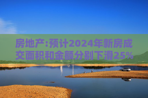 房地产:预计2024年新房成交面积和金额分别下滑25%和20%左右