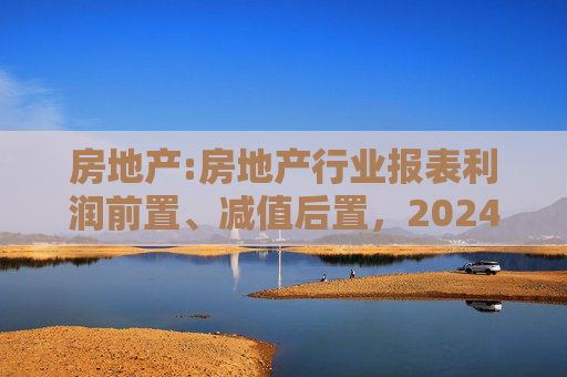 房地产:房地产行业报表利润前置、减值后置，2024H1财报无法完全反映市场实际情况