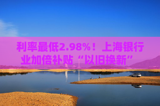 利率最低2.98%！上海银行业加倍补贴“以旧换新” 推出专属消费券、贴息券 涵盖商圈、汽车等重点领域