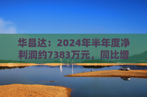 华昌达：2024年半年度净利润约7383万元，同比增加12.84%