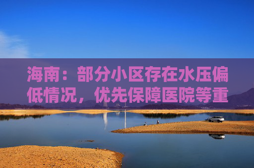 海南：部分小区存在水压偏低情况，优先保障医院等重点区域供水