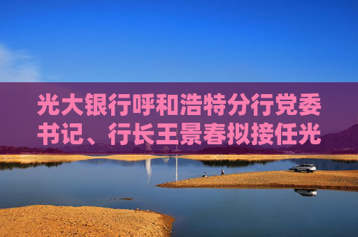 光大银行呼和浩特分行党委书记、行长王景春拟接任光大理财董事长