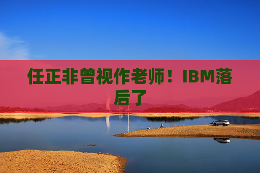 任正非曾视作老师！IBM落后了