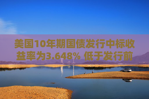 美国10年期国债发行中标收益率为3.648% 低于发行前交易水平