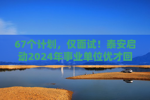 67个计划，仅面试！泰安启动2024年事业单位优才回引，30日报名