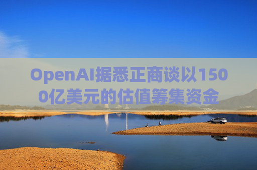 OpenAI据悉正商谈以1500亿美元的估值筹集资金