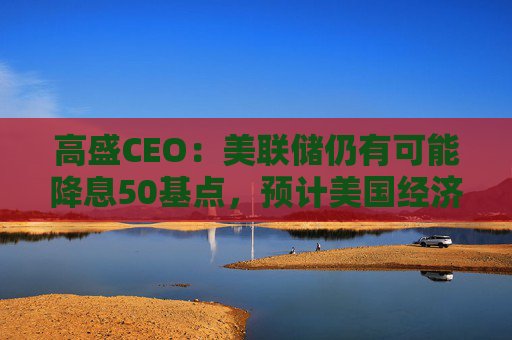 高盛CEO：美联储仍有可能降息50基点，预计美国经济可以软着陆