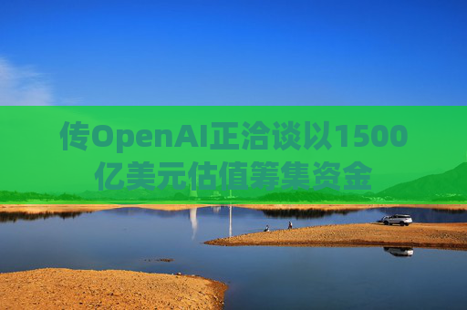 传OpenAI正洽谈以1500亿美元估值筹集资金