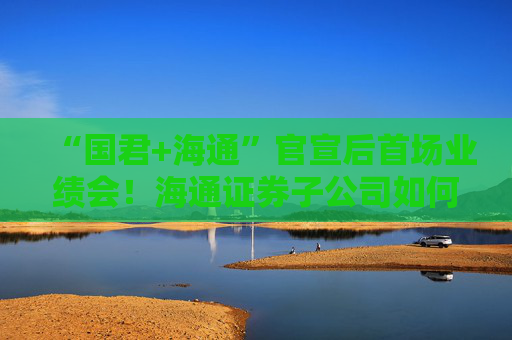 “国君+海通”官宣后首场业绩会！海通证券子公司如何整合最受关注