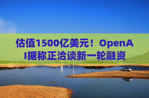 估值1500亿美元！OpenAI据称正洽谈新一轮融资