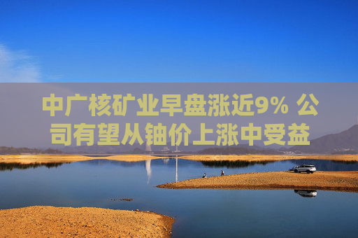 中广核矿业早盘涨近9% 公司有望从铀价上涨中受益