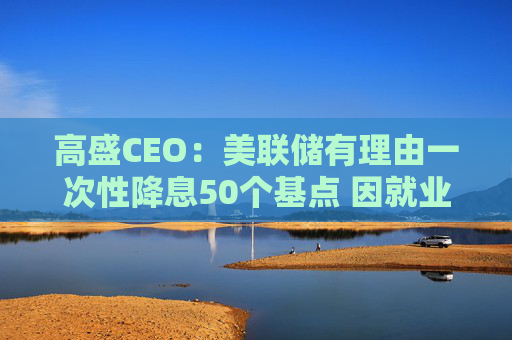 高盛CEO：美联储有理由一次性降息50个基点 因就业市场疲软