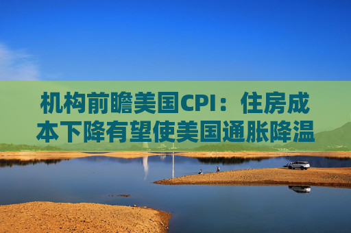 机构前瞻美国CPI：住房成本下降有望使美国通胀降温