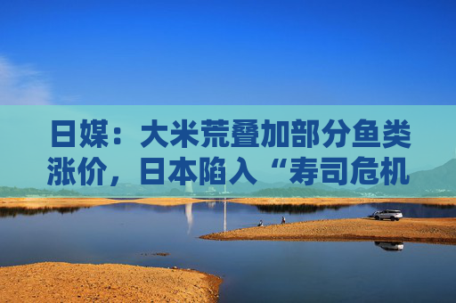 日媒：大米荒叠加部分鱼类涨价，日本陷入“寿司危机”