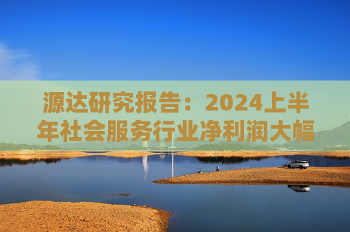 源达研究报告：2024上半年社会服务行业净利润大幅增长，酒店龙头增长稳健