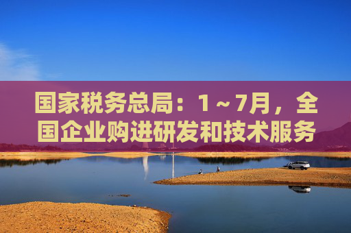 国家税务总局：1～7月，全国企业购进研发和技术服务金额同比增长12.3%