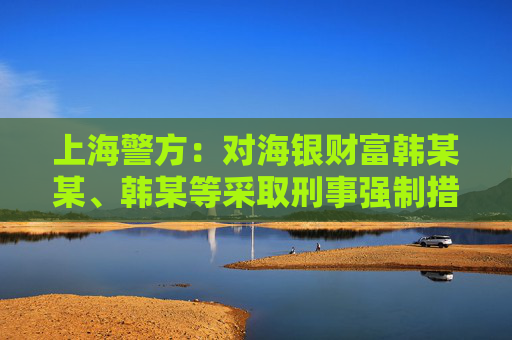 上海警方：对海银财富韩某某、韩某等采取刑事强制措施 公司涉嫌非法集资犯罪