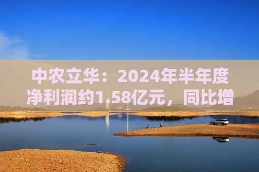 中农立华：2024年半年度净利润约1.58亿元，同比增加3.81%