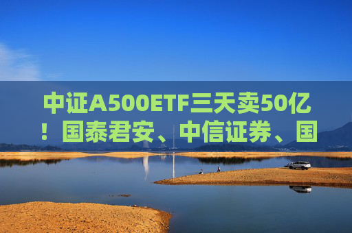 中证A500ETF三天卖50亿！国泰君安、中信证券、国投证券冲锋在前，有基金公司进度条完成70%，不排除明天结募