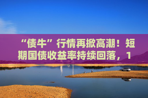 “债牛”行情再掀高潮！短期国债收益率持续回落，10年期、30年期国债收益率跌至年内低点