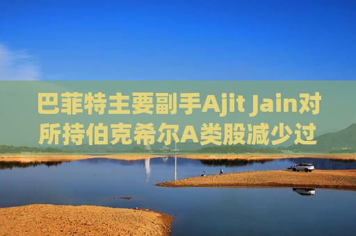 巴菲特主要副手Ajit Jain对所持伯克希尔A类股减少过半