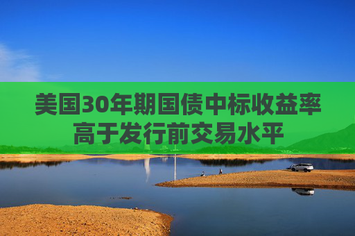 美国30年期国债中标收益率高于发行前交易水平