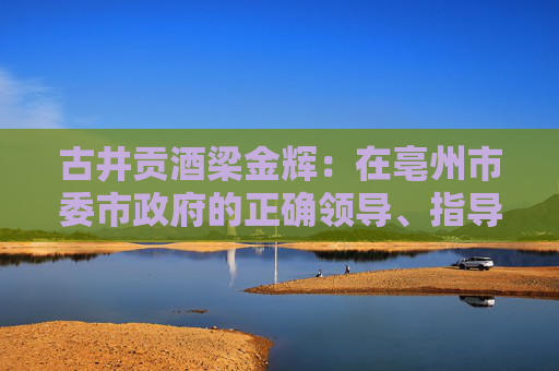 古井贡酒梁金辉：在亳州市委市政府的正确领导、指导、教导下，再造新古井