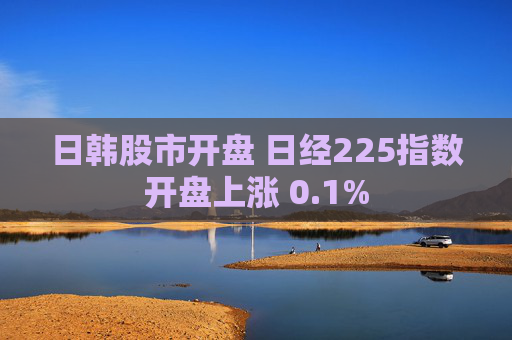 日韩股市开盘 日经225指数开盘上涨 0.1%