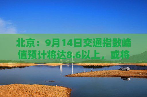 北京：9月14日交通指数峰值预计将达8.6以上，或将成为“全年最堵日”