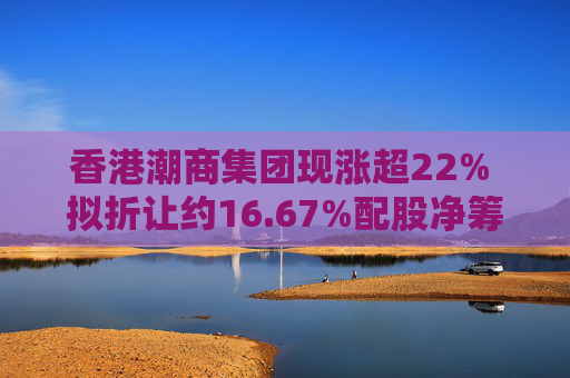 香港潮商集团现涨超22% 拟折让约16.67%配股净筹约4.8亿港元