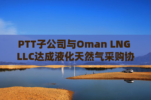 PTT子公司与Oman LNG LLC达成液化天然气采购协议