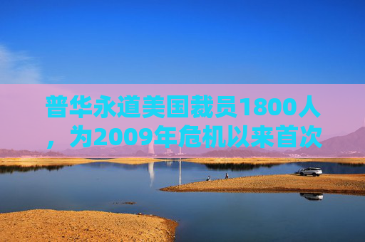 普华永道美国裁员1800人，为2009年危机以来首次正式裁员！