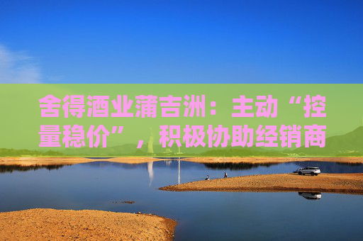 舍得酒业蒲吉洲：主动“控量稳价”，积极协助经销商全力提升动销