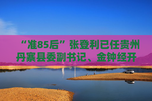 “准85后”张登利已任贵州丹寨县委副书记、金钟经开区管委会主任