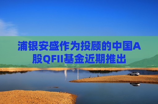 浦银安盛作为投顾的中国A股QFII基金近期推出