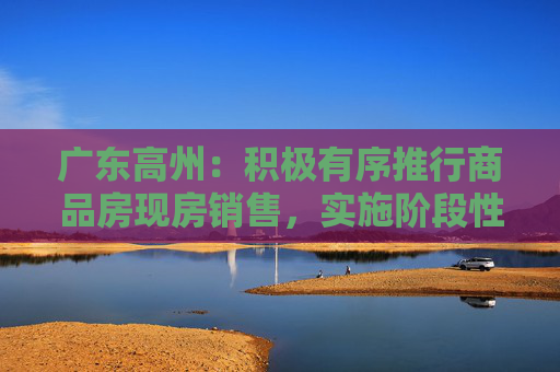 广东高州：积极有序推行商品房现房销售，实施阶段性购房补助