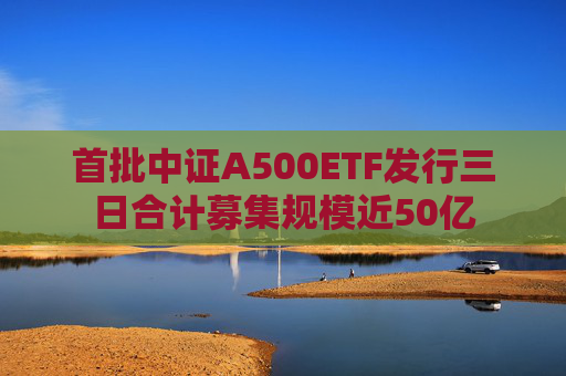 首批中证A500ETF发行三日合计募集规模近50亿