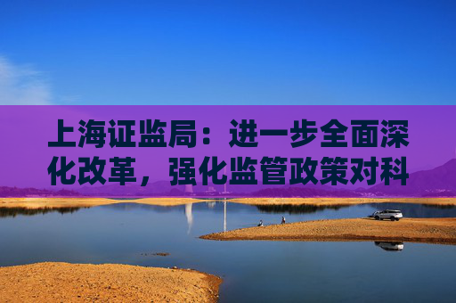 上海证监局：进一步全面深化改革，强化监管政策对科技创新的支持作用