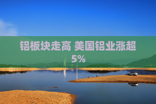 铝板块走高 美国铝业涨超5%