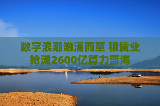 数字浪潮汹涌而至 租赁业抢滩2600亿算力蓝海