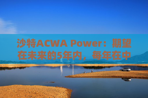 沙特ACWA Power：期望在未来的5年内，每年在中国市场投资100亿美元